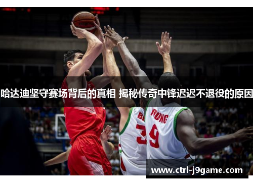 哈达迪坚守赛场背后的真相 揭秘传奇中锋迟迟不退役的原因