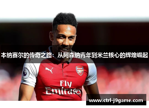 本纳赛尔的传奇之路:从阿森纳青年到米兰核心的辉煌崛起 本纳赛尔的传奇之路:从阿森纳青年到米兰核心的辉煌崛起