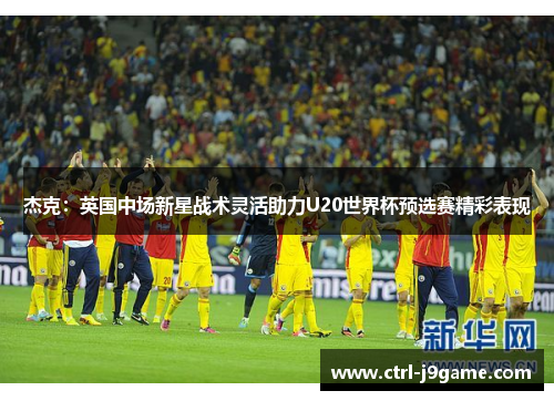 杰克:英国中场新星战术灵活助力U20世界杯预选赛精彩表现 杰克:英国中场新星战术灵活助力U20世界杯预选赛精彩表现