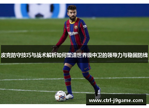 皮克防守技巧与战术解析如何塑造世界级中卫的领导力与稳固防线
