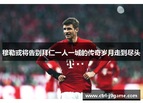 穆勒或将告别拜仁一人一城的传奇岁月走到尽头