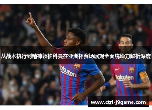 从战术执行到精神领袖科曼在亚洲杯赛场展现全面统治力解析深度 从战术执行到精神领袖科曼在亚洲杯赛场展现全面统治力解析深度