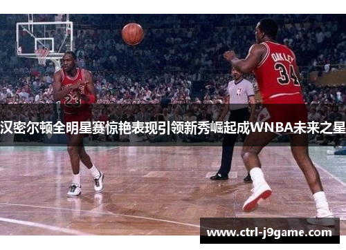 汉密尔顿全明星赛惊艳表现引领新秀崛起成WNBA未来之星