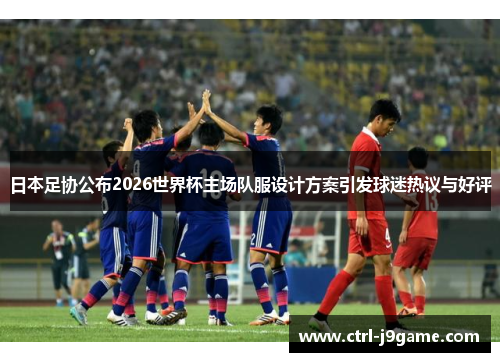 日本足协公布2026世界杯主场队服设计方案引发球迷热议与好评