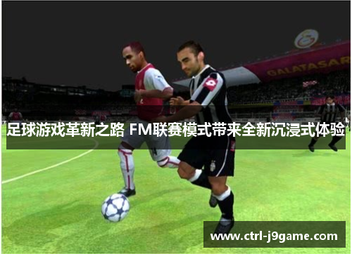 足球游戏革新之路 FM联赛模式带来全新沉浸式体验 足球游戏革新之路 FM联赛模式带来全新沉浸式体验