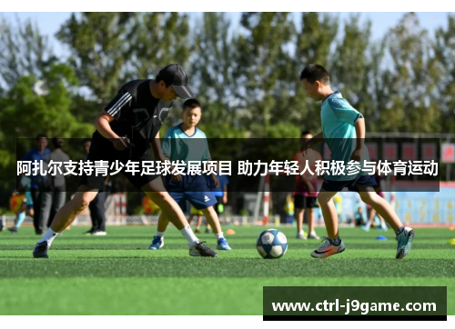 阿扎尔支持青少年足球发展项目 助力年轻人积极参与体育运动 阿扎尔支持青少年足球发展项目 助力年轻人积极参与体育运动