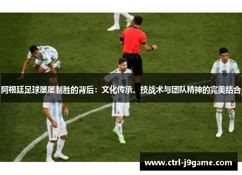 阿根廷足球屡屡制胜的背后:文化传承、技战术与团队精神的完美结合 阿根廷足球屡屡制胜的背后:文化传承、技战术与团队精神的完美结合